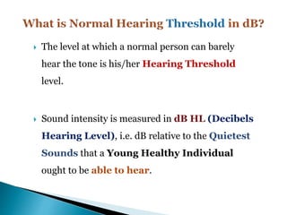  The level at which a normal person can barely
hear the tone is his/her Hearing Threshold
level.
 Sound intensity is measured in dB HL (Decibels
Hearing Level), i.e. dB relative to the Quietest
Sounds that a Young Healthy Individual
ought to be able to hear.
 