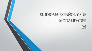 EL IDIOMA ESPAÑOL Y SUS
MODALIDADES
(7)
 