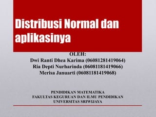 Distribusi Normal dan
aplikasinya
OLEH:
Dwi Ranti Dhea Karima (06081281419064)
Ria Depti Nurharinda (06081181419066)
Merisa Januarti (06081181419068)
PENDIDIKAN MATEMATIKA
FAKULTAS KEGURUAN DAN ILMU PENDIDIKAN
UNIVERSITAS SRIWIJAYA
 