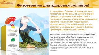 Фитотерапия для здоровья суставов!
a
>
F
é
e
: 9
К сожалению, болезни суставов до сих пор
полностью не изучены. По мнению врачей,
процесс разрушения хрящевой ткани в
суставах остановить практически невозможно.
Однако в наших силах предотвратить
возникновение этих заболеваний или же
замедлить их развитие. Помните: болезнь
проще предотвратить, чем лечить!
Компания МейТан представляет Алтайские
фитокапсулы «Свобода движения» для
тех, кто знает, что такое проблемы с
суставами. Алтайские травы, вошедшие в их
состав, издревле используются для
поддержания здоровья костей, суставов и
связок.
 