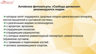 Алтайские фитокапсулы «Свобода движения»
рекомендуются людям:
которые хотят поддержать здоровье опорно-двигательного аппарата,
костно-мышечной и суставной системы;
с различными видами остеохондроза;
с артритом, артрозом;
страдающим ишиасом;
страдающим радикулитом;
у которых имеется ревматоидный полиартрит, ревматическое
поражение суставов;
с травмами и переломами костей;
активно занимающимся спортом.
 