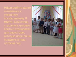 Наши ребята долго
готовились к
утреннику
посвященному 8
марта. Они очень
старались красиво
спеть и станцевать
для своих мам,
которые пришли на
праздник в наш
детский сад.
 