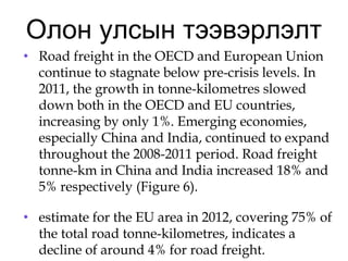 Олон улсын тээвэрлэлт
• Road freight in the OECD and European Union
continue to stagnate below pre-crisis levels. In
2011, the growth in tonne-kilometres slowed
down both in the OECD and EU countries,
increasing by only 1%. Emerging economies,
especially China and India, continued to expand
throughout the 2008-2011 period. Road freight
tonne-km in China and India increased 18% and
5% respectively (Figure 6).
• estimate for the EU area in 2012, covering 75% of
the total road tonne-kilometres, indicates a
decline of around 4% for road freight.
 