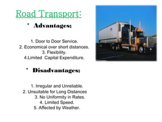 * Advantages;
1. Door to Door Service.
2. Economical over short distances.
3. Flexibility.
4.Limited Capital Expenditure.
* Disadvantages;
1. Irregular and Unreliable.
2. Unsuitable for Long Distances
3. No Uniformity in Rates.
4. Limited Speed.
5. Affected by Weather.
 