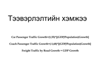 Тээвэрлэлтийн хэмжээ
Car Passenger Traffic Growth=(1,55)*[(GDP/Population)Growth]
Coach Passenger Traffic Growth=(-1,68)*[(GDP/Population)Growth]
Freight Traffic by Road Growth = GDP Growth
 