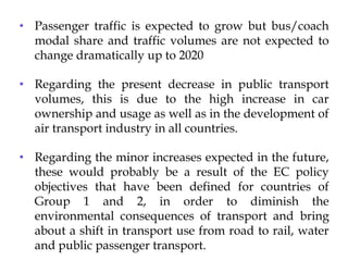 Conclusion for Coaches
Traffic
• Passenger traffic is expected to grow but bus/coach
modal share and traffic volumes are not expected to
change dramatically up to 2020
• Regarding the present decrease in public transport
volumes, this is due to the high increase in car
ownership and usage as well as in the development of
air transport industry in all countries.
• Regarding the minor increases expected in the future,
these would probably be a result of the EC policy
objectives that have been defined for countries of
Group 1 and 2, in order to diminish the
environmental consequences of transport and bring
about a shift in transport use from road to rail, water
and public passenger transport.
 