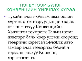 НЭГДҮГЭЭР БҮЛЭГ
КОНВЕНЦИЙН ҮЙЛЧЛЭХ ХҮРЭЭ
• Тухайн ачааг х лээж авах болонү
х ргэж г х газруудын дор хаяжү ө ө
нэг нь энэх Конвенцийнүү
Хэлэлцэн тохирогч Талын нутаг
дэвсгэрт байх хоёр улсын хооронд
тээврийн хэрэгсэл х лс лж автоө ө
замаар ачаа тээвэрлэх б хий лү
гэрээнд энэх Конвенцүү
хэрэглэгдэнэ. 
 
