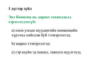 1 дүгээр зүйл
Энэ Конвенц нь дараах тохиолдолд
хэрэглэгдэхгүй:
a) олон улсын шуудангийн конвенцийн
хүрээнд хийгдэж буй тээвэрлэлтэд;
b) шарил тээвэрлэлтэд;
c) гэр ахуйн эд хошил, тавилга нүүлгэхэд.
 