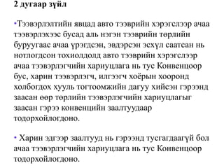 2 дугаар зүйл
•Тээвэрлэлтийн явцад авто тээврийн хэрэгслээр ачаа
тээвэрлэхээс бусад аль нэгэн тээврийн төрлийн
буруугаас ачаа үрэгдсэн, эвдэрсэн эсхүл саатсан нь
нотлогдсон тохиолдолд авто тээврийн хэрэгслээр
ачаа тээвэрлэгчийн хариуцлага нь тус Конвенцоор
бус, харин тээвэрлэгч, илгээгч хоёрын хооронд
холбогдох хууль тогтоомжийн дагуу хийсэн гэрээнд
заасан өөр төрлийн тээвэрлэгчийн хариуцлагыг
заасан гэрээ конвенцийн заалтуудаар
тодорхойлогдоно.
• Харин эдгээр заалтууд нь гэрээнд тусгагдаагүй бол
ачаа тээвэрлэгчийн хариуцлага нь тус Конвенцоор
тодорхойлогдоно.
 