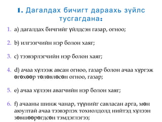 1. Дагалдах бичигт дараахь зүйлс
:тусгагдана
1. a) дагалдах бичгийг йлдсэн газар, огноо;ү
2. b) илгээгчийн нэр болон хаяг;
3. c) тээвэрлэгчийн нэр болон хаяг;
4. d) ачаа х лээж авсан огноо, газар болон ачаа х ргэжү ү
г х р т л вл с н огноо, газар;ө ө өө ө ө ө ө
5. e) ачаа х лээн авагчийн нэр болон хаяг;ү
6. f) ачааны шинж чанар, т нийг савласан арга, м нүү ө
аюултай ачаа тээвэрлэх тохиолдолд нийтэд х лээнү
з вш р гдс н тэмдэглэгээ;ө өө ө ө
 