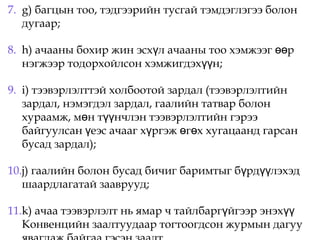 7. g) багцын тоо, тэдгээрийн тусгай тэмдэглэгээ болон
дугаар;
8. h) ачааны бохир жин эсх л ачааны тоо хэмжээг рү өө
нэгжээр тодорхойлсон хэмжигдэх н;үү
9. i) тээвэрлэлттэй холбоотой зардал (тээвэрлэлтийн
зардал, нэмэгдэл зардал, гаалийн татвар болон
хураамж, м н т нчлэн тээвэрлэлтийн гэрээө үү
байгуулсан еэс ачааг х ргэж г х хугацаанд гарсанү ү ө ө
бусад зардал);
10.j) гаалийн болон бусад бичиг баримтыг б рд лэхэдү үү
шаардлагатай зааврууд;
11.k) ачаа тээвэрлэлт нь ямар ч тайлбарг йгээр энэхү үү
Конвенцийн заалтуудаар тогтоогдсон журмын дагуу
 