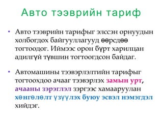 Авто тээврийн тариф
• Авто тээврийн тарифыг элссэн орнуудын
холбогдох байгууллагууд рсдөө өө
тогтоодог. Иймээс орон б рт харилцанү
адилг й т вшин тогтоогдсон байдаг.ү ү
• Автомашины тээвэрлэлтийн тарифыг
тогтоохдоо ачааг тээвэрлэх замын урт,
ачааны зэрэглэл зэргээс хамааруулан
х нг л лт з лэх буюу эсвэл нэмэгдэлө ө ө ү үү
хийдэг.
 