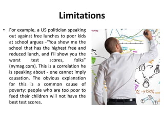 Limitations
• For example, a US politician speaking
out against free lunches to poor kids
at school argues -“You show me the
school that has the highest free and
reduced lunch, and I'll show you the
worst test scores, folks”
(nymag.com). This is a correlation he
is speaking about - one cannot imply
causation. The obvious explanation
for this is a common cause of
poverty: people who are too poor to
feed their children will not have the
best test scores.
 