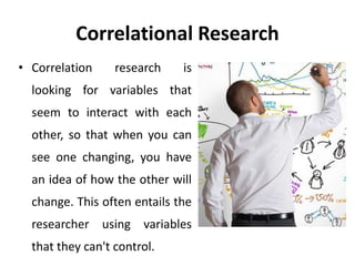 Correlational Research
• Correlation research is
looking for variables that
seem to interact with each
other, so that when you can
see one changing, you have
an idea of how the other will
change. This often entails the
researcher using variables
that they can't control.
 