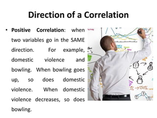 Direction of a Correlation
• Positive Correlation: when
two variables go in the SAME
direction. For example,
domestic violence and
bowling. When bowling goes
up, so does domestic
violence. When domestic
violence decreases, so does
bowling.
 