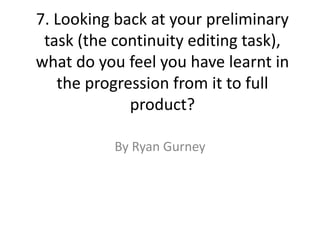 7. Looking back at your preliminary
task (the continuity editing task),
what do you feel you have learnt in
the progression from it to full
product?
By Ryan Gurney
 