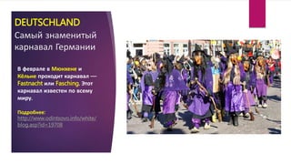 DEUTSCHLAND
Самый знаменитый
карнавал Германии
В феврале в Мюнхене и
Кёльне проходит карнавал —
Fastnacht или Fasching. Этот
карнавал известен по всему
миру.
Подробнее:
http://www.odintsovo.info/white/
blog.asp?id=19708
 