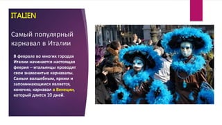 ITALIEN
Самый популярный
карнавал в Италии
В феврале во многих городах
Италии начинается настоящая
феерия – итальянцы проводят
свои знаменитые карнавалы.
Самым волшебным, ярким и
запоминающимся является,
конечно, карнавал в Венеции,
который длится 10 дней.
 