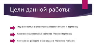 Цели данной работы:
Изучение самых знаменитых карнавалов Италии и Германии;
Сравнение карнавальных костюмов Италии и Германии;
Составление реферата о карнавалах в Италии и в Германии
 
