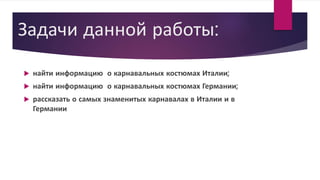 Задачи данной работы:
 найти информацию о карнавальных костюмах Италии;
 найти информацию о карнавальных костюмах Германии;
 рассказать о самых знаменитых карнавалах в Италии и в
Германии
 