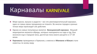Карнавалы KARNEVALE
 Море красок, музыки и радости – все это умопомрачительный карнавал,
один из самых ярких праздников на планете. Во многих городах в разных
точках мира происходит сие действие.
 Одним из самых популярных является Венецианский карнавал. Фишкой
мероприятия являются обряды, которые повторяются из года в год. Они
возникли еще в Средние века, достигнув пика своего расцвета в 17-18
веках.
 Карнавалы проводимые в Германии, а именно в Мюнхене и Кёльне стали
известны по всему миру
 