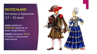 DEUTSCHLAND
Костюмы в Германии
(14 – 16 века)
слева: дворянин
(Edelmann)одетый по
моде ландскнехтов
справа: женщина (Frau)
в платье с саксонским
воротником
 