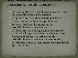 El usuario dbo debe ser el propietario de todos
los procedimientos almacenados
Un procedimiento almacenado por tarea
Crear, probar y solucionar problemas
Evite sp_Prefix en los nombres de
procedimientos almacenados
Utilice la misma configuración de conexión
para todos los procedimientos almacenados
Reduzca al mínimo la utilización de
procedimientos almacenados temporales
No elimine nunca directamente las entradas de
Syscomments
 