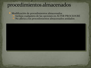  Modificación de procedimientos almacenados
 Incluya cualquiera de las opciones en ALTER PROCEDURE
 No afecta a los procedimientos almacenados anidados
 Eliminación de procedimientos almacenados
 Ejecute el procedimiento almacenado sp_depends para
determinar si los objetos dependen del procedimiento
almacenado
USE Northwind
GO
ALTER PROC dbo.OverdueOrders
AS
SELECT CONVERT(char(8), RequiredDate, 1) RequiredDate,
CONVERT(char(8), OrderDate, 1) OrderDate,
OrderID, CustomerID, EmployeeID
FROM Orders
WHERE RequiredDate < GETDATE() AND ShippedDate IS Null
ORDER BY RequiredDate
GO
USE Northwind
GO
ALTER PROC dbo.OverdueOrders
AS
SELECT CONVERT(char(8), RequiredDate, 1) RequiredDate,
CONVERT(char(8), OrderDate, 1) OrderDate,
OrderID, CustomerID, EmployeeID
FROM Orders
WHERE RequiredDate < GETDATE() AND ShippedDate IS Null
ORDER BY RequiredDate
GO
 