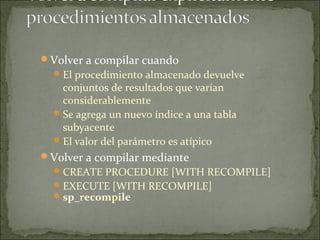 Volver a compilar cuando
El procedimiento almacenado devuelve
conjuntos de resultados que varían
considerablemente
Se agrega un nuevo índice a una tabla
subyacente
El valor del parámetro es atípico
Volver a compilar mediante
CREATE PROCEDURE [WITH RECOMPILE]
EXECUTE [WITH RECOMPILE]
sp_recompile
 