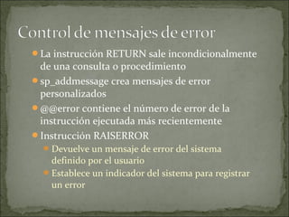La instrucción RETURN sale incondicionalmente
de una consulta o procedimiento
sp_addmessage crea mensajes de error
personalizados
@@error contiene el número de error de la
instrucción ejecutada más recientemente
Instrucción RAISERROR
Devuelve un mensaje de error del sistema
definido por el usuario
Establece un indicador del sistema para registrar
un error
 