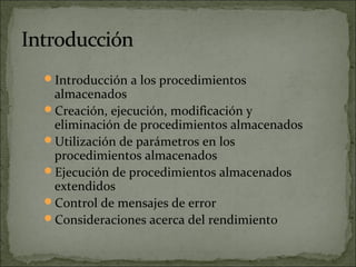 Introducción a los procedimientos
almacenados
Creación, ejecución, modificación y
eliminación de procedimientos almacenados
Utilización de parámetros en los
procedimientos almacenados
Ejecución de procedimientos almacenados
extendidos
Control de mensajes de error
Consideraciones acerca del rendimiento
 
