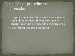 Los procedimientos almacenados no son un un
comando especifico . Si no que son por lo
general un grupo de comando e instrucciones
Para realizar una tarea especifica
 