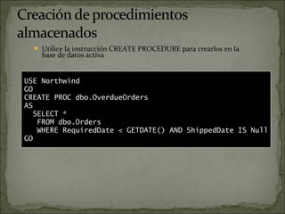  Utilice la instrucción CREATE PROCEDURE para crearlos en la
base de datos activa
 Puede anidar hasta 32 niveles
 Use sp_help para mostrar información
USE Northwind
GO
CREATE PROC dbo.OverdueOrders
AS
SELECT *
FROM dbo.Orders
WHERE RequiredDate < GETDATE() AND ShippedDate IS Null
GO
 