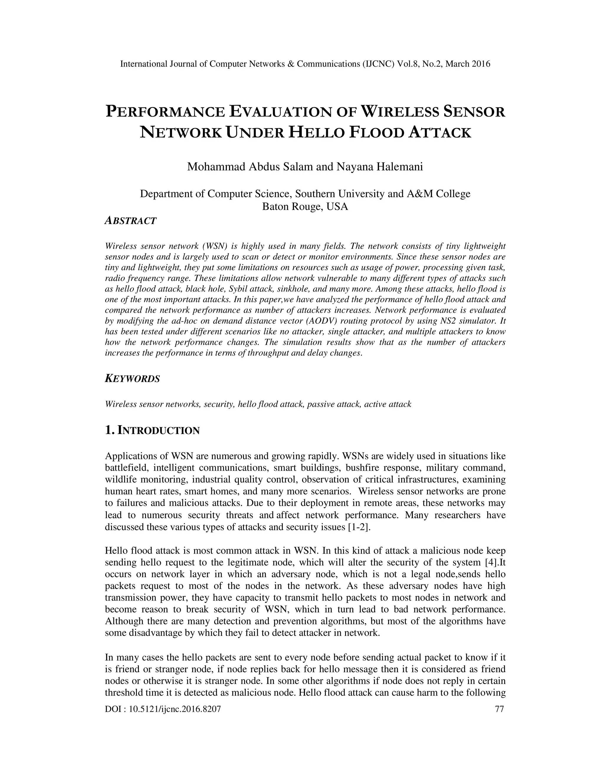 International Journal of Computer Networks & Communications (IJCNC) Vol.8, No.2, March 2016
DOI : 10.5121/ijcnc.2016.8207 77
PERFORMANCE EVALUATION OF WIRELESS SENSOR
NETWORK UNDER HELLO FLOOD ATTACK
Mohammad Abdus Salam and Nayana Halemani
Department of Computer Science, Southern University and A&M College
Baton Rouge, USA
ABSTRACT
Wireless sensor network (WSN) is highly used in many fields. The network consists of tiny lightweight
sensor nodes and is largely used to scan or detect or monitor environments. Since these sensor nodes are
tiny and lightweight, they put some limitations on resources such as usage of power, processing given task,
radio frequency range. These limitations allow network vulnerable to many different types of attacks such
as hello flood attack, black hole, Sybil attack, sinkhole, and many more. Among these attacks, hello flood is
one of the most important attacks. In this paper,we have analyzed the performance of hello flood attack and
compared the network performance as number of attackers increases. Network performance is evaluated
by modifying the ad-hoc on demand distance vector (AODV) routing protocol by using NS2 simulator. It
has been tested under different scenarios like no attacker, single attacker, and multiple attackers to know
how the network performance changes. The simulation results show that as the number of attackers
increases the performance in terms of throughput and delay changes.
KEYWORDS
Wireless sensor networks, security, hello flood attack, passive attack, active attack
1. INTRODUCTION
Applications of WSN are numerous and growing rapidly. WSNs are widely used in situations like
battlefield, intelligent communications, smart buildings, bushfire response, military command,
wildlife monitoring, industrial quality control, observation of critical infrastructures, examining
human heart rates, smart homes, and many more scenarios. Wireless sensor networks are prone
to failures and malicious attacks. Due to their deployment in remote areas, these networks may
lead to numerous security threats and affect network performance. Many researchers have
discussed these various types of attacks and security issues [1-2].
Hello flood attack is most common attack in WSN. In this kind of attack a malicious node keep
sending hello request to the legitimate node, which will alter the security of the system [4].It
occurs on network layer in which an adversary node, which is not a legal node,sends hello
packets request to most of the nodes in the network. As these adversary nodes have high
transmission power, they have capacity to transmit hello packets to most nodes in network and
become reason to break security of WSN, which in turn lead to bad network performance.
Although there are many detection and prevention algorithms, but most of the algorithms have
some disadvantage by which they fail to detect attacker in network.
In many cases the hello packets are sent to every node before sending actual packet to know if it
is friend or stranger node, if node replies back for hello message then it is considered as friend
nodes or otherwise it is stranger node. In some other algorithms if node does not reply in certain
threshold time it is detected as malicious node. Hello flood attack can cause harm to the following
 
