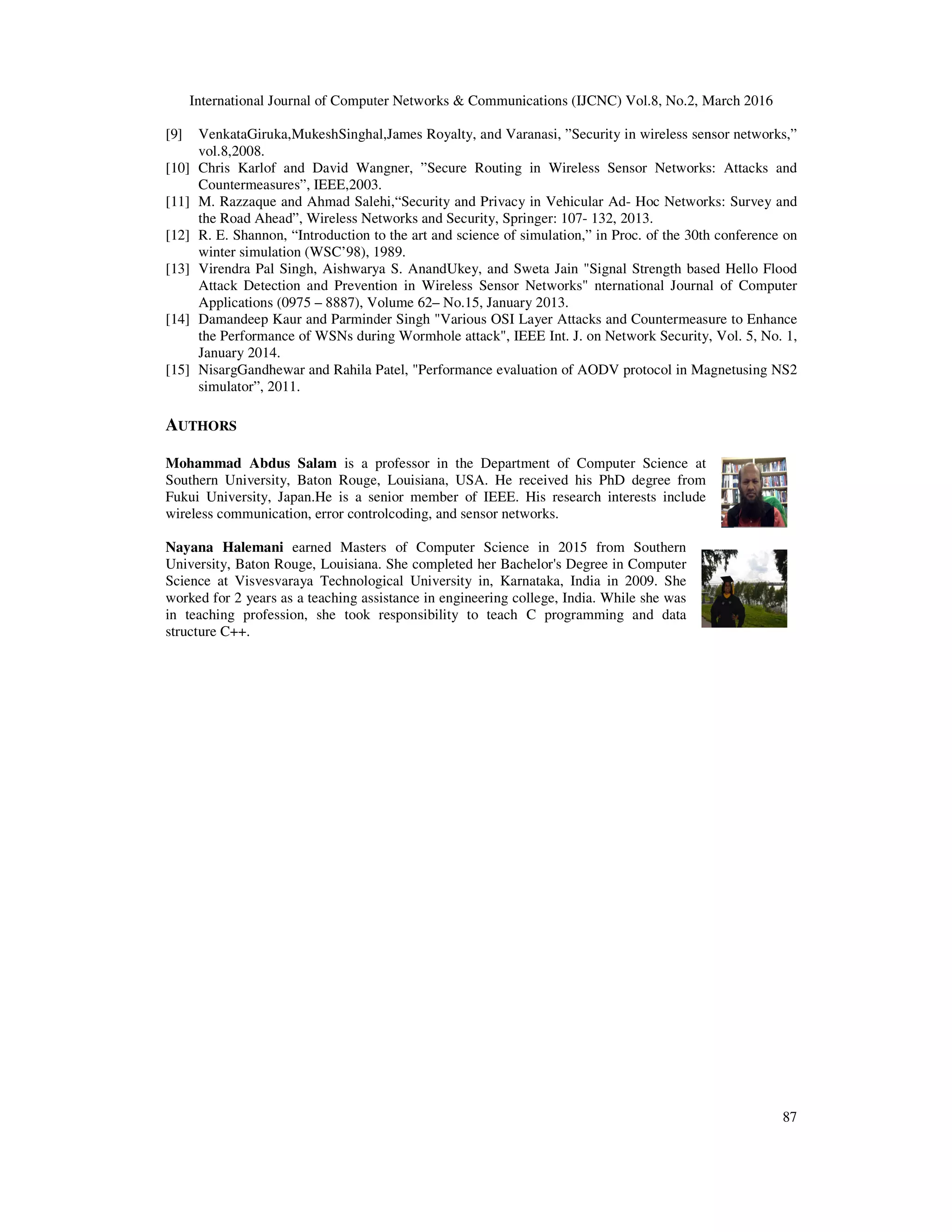 International Journal of Computer
[9] VenkataGiruka,MukeshSinghal,
vol.8,2008.
[10] Chris Karlof and David Wangner,
Countermeasures”, IEEE,2003.
[11] M. Razzaque and Ahmad Salehi,“Security
the Road Ahead”, Wireless Networks
[12] R. E. Shannon, “Introduction to
winter simulation (WSC’98), 1989.
[13] Virendra Pal Singh, Aishwarya
Attack Detection and Prevention
Applications (0975 – 8887), Volume
[14] Damandeep Kaur and Parminder
the Performance of WSNs during
January 2014.
[15] NisargGandhewar and Rahila
simulator”, 2011.
AUTHORS
Mohammad Abdus Salam is a
Southern University, Baton Rouge,
Fukui University, Japan.He is a senior
wireless communication, error controlcoding,
Nayana Halemani earned Masters
University, Baton Rouge, Louisiana.
Science at Visvesvaraya Technological
worked for 2 years as a teaching assistance
in teaching profession, she took
structure C++.
Computer Networks & Communications (IJCNC) Vol.8, No.2, March
VenkataGiruka,MukeshSinghal,James Royalty, and Varanasi, ”Security in wireless sensor
Wangner, ”Secure Routing in Wireless Sensor Networks:
IEEE,2003.
Salehi,“Security and Privacy in Vehicular Ad- Hoc Networks:
Networks and Security, Springer: 107- 132, 2013.
to the art and science of simulation,” in Proc. of the 30th
1989.
Aishwarya S. AnandUkey, and Sweta Jain "Signal Strength based
Prevention in Wireless Sensor Networks" nternational Journal
Volume 62– No.15, January 2013.
Parminder Singh "Various OSI Layer Attacks and Countermeasure
during Wormhole attack", IEEE Int. J. on Network Security,
Patel, "Performance evaluation of AODV protocol in Magnetusing
professor in the Department of Computer Science at
Rouge, Louisiana, USA. He received his PhD degree from
senior member of IEEE. His research interests include
ontrolcoding, and sensor networks.
Masters of Computer Science in 2015 from Southern
Louisiana. She completed her Bachelor's Degree in Computer
Technological University in, Karnataka, India in 2009. She
assistance in engineering college, India. While she was
responsibility to teach C programming and data
March 2016
87
sensor networks,”
Networks: Attacks and
Networks: Survey and
30th conference on
based Hello Flood
Journal of Computer
Countermeasure to Enhance
Security, Vol. 5, No. 1,
Magnetusing NS2
 