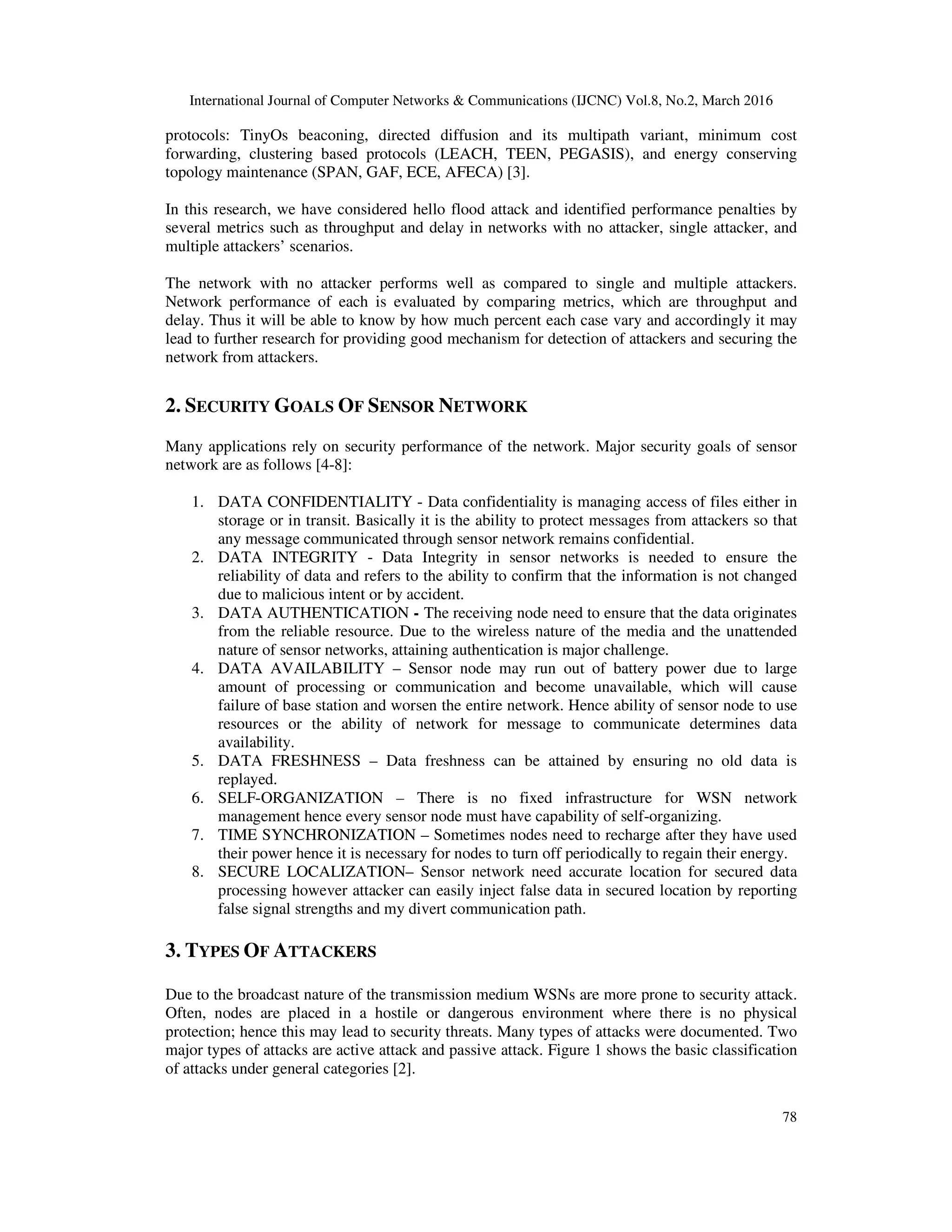 International Journal of Computer Networks & Communications (IJCNC) Vol.8, No.2, March 2016
78
protocols: TinyOs beaconing, directed diffusion and its multipath variant, minimum cost
forwarding, clustering based protocols (LEACH, TEEN, PEGASIS), and energy conserving
topology maintenance (SPAN, GAF, ECE, AFECA) [3].
In this research, we have considered hello flood attack and identified performance penalties by
several metrics such as throughput and delay in networks with no attacker, single attacker, and
multiple attackers’ scenarios.
The network with no attacker performs well as compared to single and multiple attackers.
Network performance of each is evaluated by comparing metrics, which are throughput and
delay. Thus it will be able to know by how much percent each case vary and accordingly it may
lead to further research for providing good mechanism for detection of attackers and securing the
network from attackers.
2. SECURITY GOALS OF SENSOR NETWORK
Many applications rely on security performance of the network. Major security goals of sensor
network are as follows [4-8]:
1. DATA CONFIDENTIALITY - Data confidentiality is managing access of files either in
storage or in transit. Basically it is the ability to protect messages from attackers so that
any message communicated through sensor network remains confidential.
2. DATA INTEGRITY - Data Integrity in sensor networks is needed to ensure the
reliability of data and refers to the ability to confirm that the information is not changed
due to malicious intent or by accident.
3. DATA AUTHENTICATION - The receiving node need to ensure that the data originates
from the reliable resource. Due to the wireless nature of the media and the unattended
nature of sensor networks, attaining authentication is major challenge.
4. DATA AVAILABILITY – Sensor node may run out of battery power due to large
amount of processing or communication and become unavailable, which will cause
failure of base station and worsen the entire network. Hence ability of sensor node to use
resources or the ability of network for message to communicate determines data
availability.
5. DATA FRESHNESS – Data freshness can be attained by ensuring no old data is
replayed.
6. SELF-ORGANIZATION – There is no fixed infrastructure for WSN network
management hence every sensor node must have capability of self-organizing.
7. TIME SYNCHRONIZATION – Sometimes nodes need to recharge after they have used
their power hence it is necessary for nodes to turn off periodically to regain their energy.
8. SECURE LOCALIZATION– Sensor network need accurate location for secured data
processing however attacker can easily inject false data in secured location by reporting
false signal strengths and my divert communication path.
3. TYPES OF ATTACKERS
Due to the broadcast nature of the transmission medium WSNs are more prone to security attack.
Often, nodes are placed in a hostile or dangerous environment where there is no physical
protection; hence this may lead to security threats. Many types of attacks were documented. Two
major types of attacks are active attack and passive attack. Figure 1 shows the basic classification
of attacks under general categories [2].
 