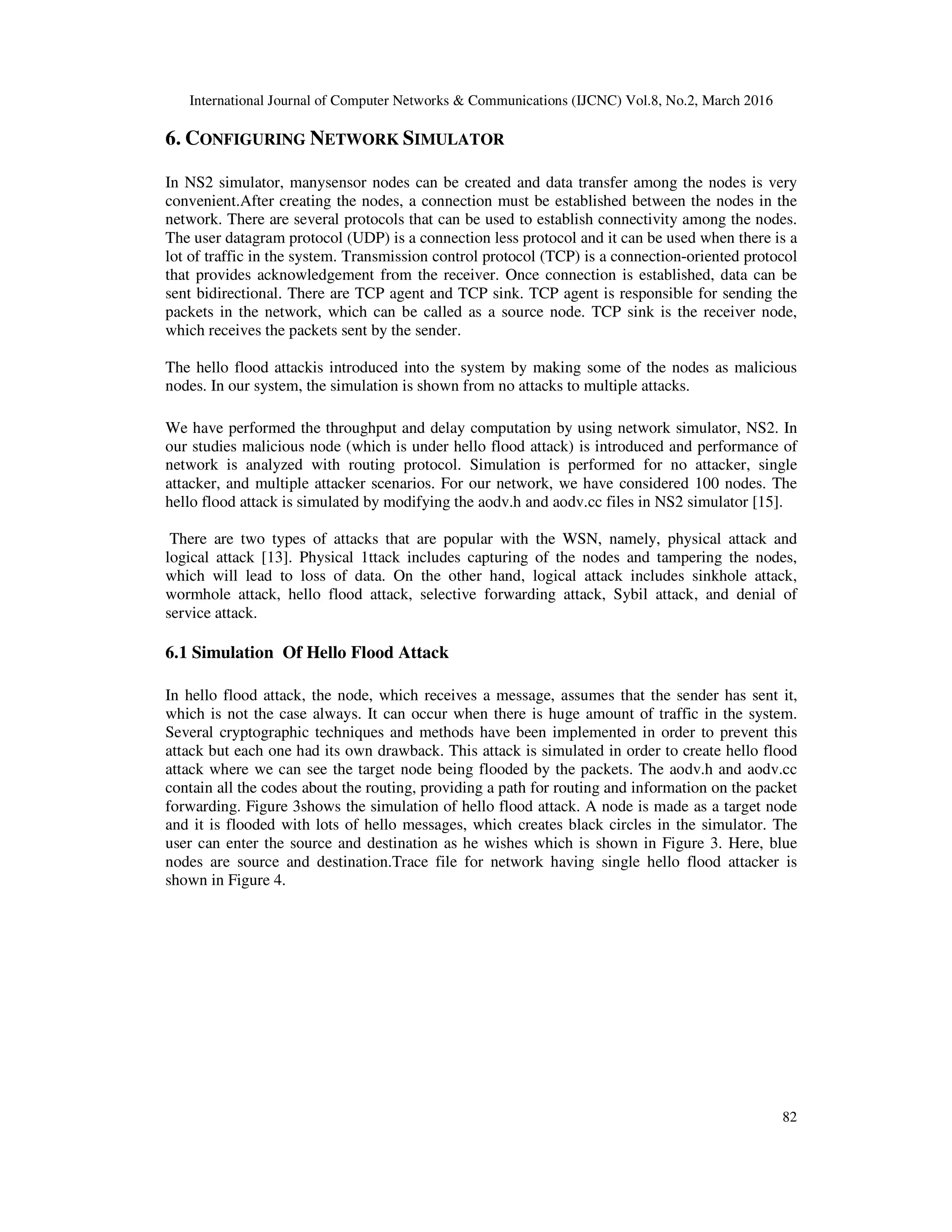 International Journal of Computer Networks & Communications (IJCNC) Vol.8, No.2, March 2016
82
6. CONFIGURING NETWORK SIMULATOR
In NS2 simulator, manysensor nodes can be created and data transfer among the nodes is very
convenient.After creating the nodes, a connection must be established between the nodes in the
network. There are several protocols that can be used to establish connectivity among the nodes.
The user datagram protocol (UDP) is a connection less protocol and it can be used when there is a
lot of traffic in the system. Transmission control protocol (TCP) is a connection-oriented protocol
that provides acknowledgement from the receiver. Once connection is established, data can be
sent bidirectional. There are TCP agent and TCP sink. TCP agent is responsible for sending the
packets in the network, which can be called as a source node. TCP sink is the receiver node,
which receives the packets sent by the sender.
The hello flood attackis introduced into the system by making some of the nodes as malicious
nodes. In our system, the simulation is shown from no attacks to multiple attacks.
We have performed the throughput and delay computation by using network simulator, NS2. In
our studies malicious node (which is under hello flood attack) is introduced and performance of
network is analyzed with routing protocol. Simulation is performed for no attacker, single
attacker, and multiple attacker scenarios. For our network, we have considered 100 nodes. The
hello flood attack is simulated by modifying the aodv.h and aodv.cc files in NS2 simulator [15].
There are two types of attacks that are popular with the WSN, namely, physical attack and
logical attack [13]. Physical 1ttack includes capturing of the nodes and tampering the nodes,
which will lead to loss of data. On the other hand, logical attack includes sinkhole attack,
wormhole attack, hello flood attack, selective forwarding attack, Sybil attack, and denial of
service attack.
6.1 Simulation Of Hello Flood Attack
In hello flood attack, the node, which receives a message, assumes that the sender has sent it,
which is not the case always. It can occur when there is huge amount of traffic in the system.
Several cryptographic techniques and methods have been implemented in order to prevent this
attack but each one had its own drawback. This attack is simulated in order to create hello flood
attack where we can see the target node being flooded by the packets. The aodv.h and aodv.cc
contain all the codes about the routing, providing a path for routing and information on the packet
forwarding. Figure 3shows the simulation of hello flood attack. A node is made as a target node
and it is flooded with lots of hello messages, which creates black circles in the simulator. The
user can enter the source and destination as he wishes which is shown in Figure 3. Here, blue
nodes are source and destination.Trace file for network having single hello flood attacker is
shown in Figure 4.
 
