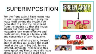 SUPERIMPOSITION
For the front page, I have learnt how
to use superimposition to place the
mast head behind the image. I’ve
been able to erase the mast head
from the models so that the image
stands out more making the
magazine look more effective and
professional. This is a typical code
and convention of any magazine.
During my preliminary task, I wasn’t
able to do this so I placed the mast
head at the top in big bold letters
instead, although I still believe this
looks good, my Photoshop skills have
allowed me to create a mast head
 