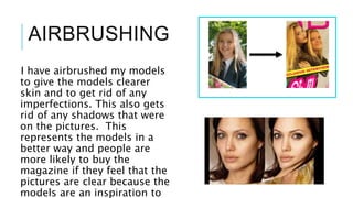 I have airbrushed my models
to give the models clearer
skin and to get rid of any
imperfections. This also gets
rid of any shadows that were
on the pictures. This
represents the models in a
better way and people are
more likely to buy the
magazine if they feel that the
pictures are clear because the
models are an inspiration to
AIRBRUSHING
 
