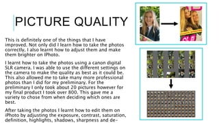 PICTURE QUALITY
This is definitely one of the things that I have
improved. Not only did I learn how to take the photos
correctly, I also learnt how to adjust them and make
them brighter on IPhoto.
I learnt how to take the photos using a canon digital
SLR camera. I was able to use the different settings on
the camera to make the quality as best as it could be.
This also allowed me to take many more professional
photos than I did for my preliminary. For the
preliminary I only took about 20 pictures however for
my final product I took over 800. This gave me a
variety to chose from when deciding which ones are
best.
After taking the photos I learnt how to edit them on
iPhoto by adjusting the exposure, contrast, saturation,
definition, highlights, shadows, sharpness and de-
 