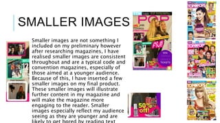 SMALLER IMAGES
Smaller images are not something I
included on my preliminary however
after researching magazines, I have
realised smaller images are consistent
throughout and are a typical code and
convention magazines, especially of
those aimed at a younger audience.
Because of this, I have inserted a few
smaller images on my final product.
These smaller images will illustrate
further content in my magazine and
will make the magazine more
engaging to the reader. Smaller
images especially reflect my audience
seeing as they are younger and are
 