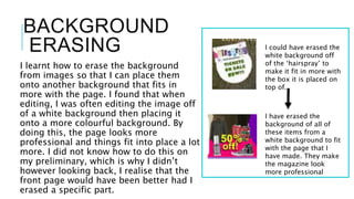 BACKGROUND
ERASING
I learnt how to erase the background
from images so that I can place them
onto another background that fits in
more with the page. I found that when
editing, I was often editing the image off
of a white background then placing it
onto a more colourful background. By
doing this, the page looks more
professional and things fit into place a lot
more. I did not know how to do this on
my preliminary, which is why I didn’t
however looking back, I realise that the
front page would have been better had I
erased a specific part.
I have erased the
background of all of
these items from a
white background to fit
with the page that I
have made. They make
the magazine look
more professional
I could have erased the
white background off
of the ‘hairspray’ to
make it fit in more with
the box it is placed on
top of.
 