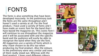 FONTS
The fonts is also something that have been
developed massively. In the preliminary task
the fonts are the same throughout and I
haven’t used a variety at all. For the final
product, I have used a variety of fonts and I
have made an iconic font for the band that I
have based the magazine on. This iconic font I
will continue to use throughout the magazine
and it will be associated with and the specific
band and the audience will easily be able to
recognize the band when they see the font.
All magazines use a variety of fonts which is
why I have chosen to do this too when
producing my final product. Also the colours
in the preliminary were very similar and none
of them really stood out. Whereas with the
 