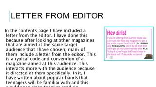 LETTER FROM EDITOR
In the contents page I have included a
letter from the editor. I have done this
because after looking at other magazines
that are aimed at the same target
audience that I have chosen, many of
them include a letter from the editor. This
is a typical code and convention of a
magazine aimed at this audience. This
interacts more with the audience because
it directed at them specifically. In it, I
have written about popular bands that
teenagers will be familiar with and this
 