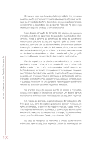 AcessoaMercados,umDesafioPermanente
100
Soma-se a essa estruturação a heterogeneidade dos pequenos
negócios (porte, momento empresarial, abordagens setoriais e territo-
riais) e a diversidade da oferta de produtos e serviços pelas empresas,
considerando a quantidade dos pequenos negócios no país e sua
distribuição espacial em todo o território nacional.
Esse desafio por parte da demanda por soluções de acesso a
mercado, onde tem-se a premissa de qualidade e quantidade de aten-
dimento, indica o caminho da construção de trilhas de atendimento
customizadas por porte do pequeno negócio – perfil do cliente – mer-
cado-alvo, com forte viés de autoatendimento e indicação de plano de
intervenção para busca de melhoria. Adicione-se, ainda, a necessidade
de construção de estratégias específicas de acesso a mercados, como
as direcionadas a investidores sociais e o uso das indicações geográfi-
cas como diferencial para ampliação de mercados, dentre outras.
Para ter capacidade de atendimento à diversidade da demanda,
precisamos ampliar o leque de suas parcerias técnicas e institucionais
de forma a dar, no tempo adequado, conteúdo e precisão nas suas so-
luções de acesso a mercado, com ganhos mensuráveis para os peque-
nos negócios. Além de ampliar sua ação proativa, levando aos pequenos
negócios, em processo evolutivo, informação e conhecimento sobre o
mercado e clientela alvo. Para essas empresas, precisão, tempestividade
e qualidade necessitam ser uma constante nas soluções de atendimento
voltadas ao acesso de pequenos negócios a mercados.
Os grandes eixos de atuação quanto ao acesso a mercados,
geração de negócios e inteligência apresentam um desafio comum
relacionado à mensuração de resultados para os pequenos negócios.
Em relação ao primeiro, o grande desafio é ter indicadores efe-
tivos para que, além de negócios projetados, possam mensurar, de
forma sistemática, a geração de negócios efetivos. Dessa forma, o
Sebrae pode demonstrar à sociedade, a contribuição de suas ações
no aumento da receita de seus clientes, a exemplo do parceiro norte-
-americano Small Business Development Centers (SBDC).
No caso da inteligência de mercados, é preciso adotar diversos
meios para que os pequenos negócios utilizem as informações em
 