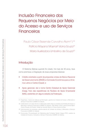 InclusãoFinanceiradosPequenosNegóciospormeiodoAcessoeusodeServiçosFinanceiros
104
Inclusão Financeira dos
Pequenos Negócios por Meio
do Acesso e uso de Serviços
Financeiros
Paulo César Rezende Carvalho Alvim47
/48
Patrícia Mayana Maynart Viana Souza49
Maria Auxiliadora Umbelino de Souza50
Introdução
O Sistema Sebrae quando foi criado, há mais de 40 anos, teve
como premissa a integração de duas propostas básicas:
•	 Crédito orientado a partir de propostas vindas do Banco Nacional
de Desenvolvimento (BNDE) e Comissão Econômica para a Amé-
rica Latina e Caribe (Cepal); e
•	 Apoio gerencial, daí o nome Centro Estadual de Apoio Gerencial
(Ceag), fruto das experiências do Núcleos de Apoio Empresarial
(NAE), existentes em alguns estados da Federação.
47	 Engenheiro, mestre em Ciência da Informação, gerente da Unidade de Acesso a Mercados e
Serviços Financeiros (UAMSF) do Sebrae.
48	 Colaboraram com apoio técnico à elaboração deste artigo os analistas da Unidade de Acesso a
Mercados e Serviços Financeiros (UAMSF) do Sebrae, João Silvério Júnior, Letícia Chaves Maluf,
Osmar Rossato de Oliveira, Rafael de Azevedo Bianco e Renan Nunes da Silva.
49	 Administradora de empresas, gerente-adjunta da Unidade de Acesso a Mercados e Serviços
Financeiros (UAMSF) do Sebrae.
50	 Economista. Pós-graduação em Marketing pela Fundação Getúlio Vargas (FGV), analista da
Unidade de Acesso a mercados e Serviços Financeiros (UAMSF) do Sebrae.
 