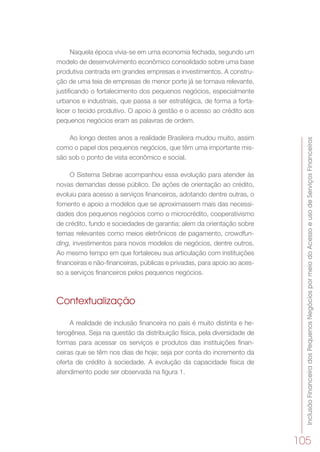 InclusãoFinanceiradosPequenosNegóciospormeiodoAcessoeusodeServiçosFinanceiros
105
Naquela época vivia-se em uma economia fechada, segundo um
modelo de desenvolvimento econômico consolidado sobre uma base
produtiva centrada em grandes empresas e investimentos. A constru-
ção de uma teia de empresas de menor porte já se tornava relevante,
justificando o fortalecimento dos pequenos negócios, especialmente
urbanos e industriais, que passa a ser estratégica, de forma a forta-
lecer o tecido produtivo. O apoio à gestão e o acesso ao crédito aos
pequenos negócios eram as palavras de ordem.
Ao longo destes anos a realidade Brasileira mudou muito, assim
como o papel dos pequenos negócios, que têm uma importante mis-
são sob o ponto de vista econômico e social.
O Sistema Sebrae acompanhou essa evolução para atender às
novas demandas desse público. De ações de orientação ao crédito,
evoluiu para acesso a serviços financeiros, adotando dentre outras, o
fomento e apoio a modelos que se aproximassem mais das necessi-
dades dos pequenos negócios como o microcrédito, cooperativismo
de crédito, fundo e sociedades de garantia; alem da orientação sobre
temas relevantes como meios eletrônicos de pagamento, crowdfun-
ding, investimentos para novos modelos de negócios, dentre outros.
Ao mesmo tempo em que fortaleceu sua articulação com instituições
financeiras e não-financeiras, públicas e privadas, para apoio ao aces-
so a serviços financeiros pelos pequenos negócios.
Contextualização
A realidade de inclusão financeira no país é muito distinta e he-
terogênea. Seja na questão da distribuição física, pela diversidade de
formas para acessar os serviços e produtos das instituições finan-
ceiras que se têm nos dias de hoje; seja por conta do incremento da
oferta de crédito à sociedade. A evolução da capacidade física de
atendimento pode ser observada na figura 1.
 