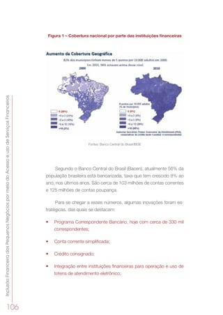 InclusãoFinanceiradosPequenosNegóciospormeiodoAcessoeusodeServiçosFinanceiros
106
Figura 1 – Cobertura nacional por parte das instituições financeiras
Fontes: Banco Central do Brasil/IBGE
Segundo o Banco Central do Brasil (Bacen), atualmente 56% da
população brasileira está bancarizada, taxa que tem crescido 8% ao
ano, nos últimos anos. São cerca de 103 milhões de contas correntes
e 125 milhões de contas poupança.
Para se chegar a esses números, algumas inovações foram es-
tratégicas, das quais se destacam:
•	 Programa Correspondente Bancário, hoje com cerca de 330 mil
correspondentes;
•	 Conta corrente simplificada;
•	 Crédito consignado;
•	 Integração entre instituições financeiras para operação e uso de
totens de atendimento eletrônico;
 