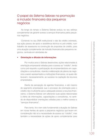 InclusãoFinanceiradosPequenosNegóciospormeiodoAcessoeusodeServiçosFinanceiros
109
O papel do Sistema Sebrae na promoção
a inclusão financeira dos pequenos
negócios
Ao longo do tempo o Sistema Sebrae evoluiu no seu esforço
complementar de garantir acesso a serviços financeiros pelos peque-
nos negócios.
Contendo no seu DNA institucional o viés de crédito orientado,
sua ação passou de apoio e assistência técnica no pré-crédito, num
trabalho de assessoria na construção de propostas de crédito, para
uma atuação complementar de inclusão financeira dos pequenos ne-
gócios, centrada em atividades de:
•	 Orientação e difusão de informações
Por muitos anos o Sebrae desenvolveu ações relacionadas à
orientação empresarial voltadas para o acesso ao “crédito”, tendo
como pré-requisito a participação de empreendedores em capa-
citações e consultorias, visando à elaboração de planos de negó-
cios a serem apresentados a instituições financeiras, os quais não
levavam, necessariamente, ao sucesso na captação de recursos
emprestados.
Diante da percepção de agentes financeiros, e até mesmo
do segmento empresarial, que o processo de orientação para o
crédito não é suficiente para o adequado acesso a recursos finan-
ceiros, o Sistema Sebrae vem alterando suas ações relacionadas
à oferta de informações, capacitações e consultorias, no senti-
do de disponibilizar orientações voltadas para o melhor acesso a
“serviços financeiros”.
Para tanto, foi e tem sido fundamental a atuação do Sebrae
em novas frentes de apoio a pequenos negócios que levam em
consideração não só a necessidade de acesso ao “crédito”, mas
também a necessidade de ações de apoio complementar para
 
