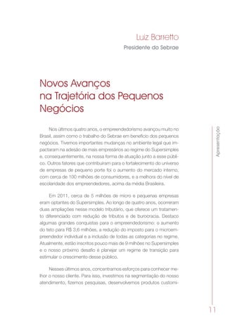 Apresentação
11
Novos Avanços
na Trajetória dos Pequenos
Negócios
Nos últimos quatro anos, o empreendedorismo avançou muito no
Brasil, assim como o trabalho do Sebrae em benefício dos pequenos
negócios. Tivemos importantes mudanças no ambiente legal que im-
pactaram na adesão de mais empresários ao regime do Supersimples
e, consequentemente, na nossa forma de atuação junto a esse públi-
co. Outros fatores que contribuíram para o fortalecimento do universo
de empresas de pequeno porte foi o aumento do mercado interno,
com cerca de 100 milhões de consumidores, e a melhora do nível de
escolaridade dos empreendedores, acima da média Brasileira.
Em 2011, cerca de 5 milhões de micro e pequenas empresas
eram optantes do Supersimples. Ao longo de quatro anos, ocorreram
duas ampliações nesse modelo tributário, que oferece um tratamen-
to diferenciado com redução de tributos e de burocracia. Destaco
algumas grandes conquistas para o empreendedorismo: o aumento
do teto para R$ 3,6 milhões, a redução do imposto para o microem-
preendedor individual e a inclusão de todas as categorias no regime.
Atualmente, estão inscritos pouco mais de 9 milhões no Supersimples
e o nosso próximo desafio é planejar um regime de transição para
estimular o crescimento desse público.
Nesses últimos anos, concentramos esforços para conhecer me-
lhor o nosso cliente. Para isso, investimos na segmentação do nosso
atendimento, fizemos pesquisas, desenvolvemos produtos customi-
Luiz Barretto
Presidente do Sebrae
 
